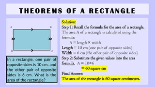 T H E O R E M S O F A R E C T A N G L E
Solution:
Step 1: Recall the formula for the area of a rectangle.
The area A of a rectangle is calculated using the
formula:
A = length × width
Length = 10 cm (one pair of opposite sides)
Width = 6 cm (the other pair of opposite sides)
Step 2: Substitute the given values into the area
formula. A = 10×6
= 60 square cm
Final Answer:
The area of the rectangle is 60 square centimeters.
In a rectangle, one pair of
opposite sides is 10 cm, and
the other pair of opposite
sides is 6 cm. What is the
area of the rectangle?
A B
C
D
 
