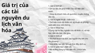 1. Giá trị lịch sử
• Ghi lại dấu ấn phát triển của các nền văn
minh.
• Giúp du khách hiểu về quá khứ, truyền thống
dân tộc.
2. Giá trị nghệ thuật – kiến trúc
• Thể hiện trình độ thẩm mĩ, kỹ thuật và phong
cách kiến trúc mỗi thời kỳ.
3. Giá trị khoa học
• Cung cấp tư liệu nghiên cứu về khảo cổ, xã hội
học, dân tộc học, tôn giáo.
4. Giá trị kinh tế
• Thu hút khách du lịch, tạo nguồn thu lớn cho
địa phương.
• Góp phần tạo việc làm và thúc đẩy dịch vụ.
5. Giá trị giáo dục – bản sắc
• Bồi dưỡng lòng tự hào dân tộc, ý thức bảo
tồn.
Giá trị của
các tài
nguyên du
lịch văn
hóa
 