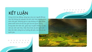 KẾT LUẬN
Công trình lao động, sáng tạo của con người đã tạo
nên hệ thống tài nguyên du lịch văn hóa phong phú
trên thế giới. Những giá trị này không chỉ góp phần
phát triển kinh tế mà còn giữ vai trò quan trọng
trong bảo tồn bản sắc, giáo dục truyền thống và kết
nối các nền văn hóa. Việc khai thác du lịch gắn với
bảo tồn bền vững là xu hướng tất yếu của tất cả các
quốc gia.
 