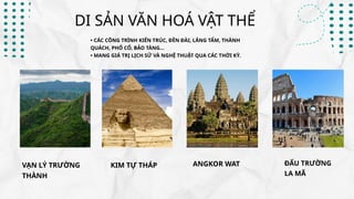 VẠN LÝ TRƯỜNG
THÀNH
KIM TỰ THÁP ANGKOR WAT ĐẤU TRƯỜNG
LA MÃ
DI SẢN VĂN HOÁ VẬT THỂ
• CÁC CÔNG TRÌNH KIẾN TRÚC, ĐỀN ĐÀI, LĂNG TẨM, THÀNH
QUÁCH, PHỐ CỔ, BẢO TÀNG…
• MANG GIÁ TRỊ LỊCH SỬ VÀ NGHỆ THUẬT QUA CÁC THỜI KỲ.
 