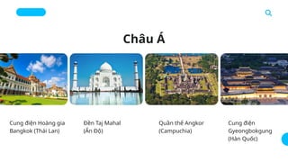 Châu Á
Cung điện Hoàng gia
Bangkok (Thái Lan)
Đền Taj Mahal
(Ấn Độ)
Quần thể Angkor
(Campuchia)
Cung điện
Gyeongbokgung
(Hàn Quốc)
 