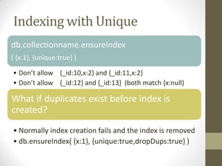 Indexing with Unique
db.collectionname.ensureIndex
( {x:1}, {unique:true} )
• Don’t allow {_id:10,x:2} and {_id:11,x:2}
• Don’t allow {_id:12} and {_id:13} (both match {x:null}
What if duplicates exist before index is
created?
• Normally index creation fails and the index is removed
• db.ensureIndex( {x:1}, {unique:true,dropDups:true} )
 