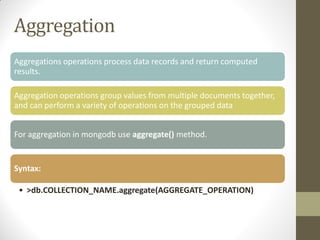 Aggregation
Aggregations operations process data records and return computed
results.
Aggregation operations group values from multiple documents together,
and can perform a variety of operations on the grouped data
For aggregation in mongodb use aggregate() method.
Syntax:
• >db.COLLECTION_NAME.aggregate(AGGREGATE_OPERATION)
 