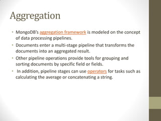 Aggregation
• MongoDB’s aggregation framework is modeled on the concept
of data processing pipelines.
• Documents enter a multi-stage pipeline that transforms the
documents into an aggregated result.
• Other pipeline operations provide tools for grouping and
sorting documents by specific field or fields.
• In addition, pipeline stages can use operators for tasks such as
calculating the average or concatenating a string.
 
