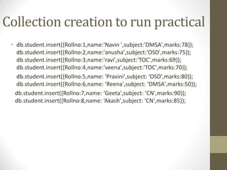 Collection creation to run practical
• db.student.insert({Rollno:1,name:'Navin ',subject:'DMSA',marks:78});
db.student.insert({Rollno:2,name:'anusha',subject:'OSD',marks:75});
db.student.insert({Rollno:3,name:'ravi',subject:'TOC',marks:69});
db.student.insert({Rollno:4,name:'veena',subject:'TOC',marks:70});
db.student.insert({Rollno:5,name: ‘Pravini',subject: ‘OSD',marks:80});
db.student.insert({Rollno:6,name: ‘Reena',subject: ‘DMSA',marks:50});
db.student.insert({Rollno:7,name: ‘Geeta',subject: ‘CN',marks:90});
db.student.insert({Rollno:8,name: ‘Akash',subject: ‘CN',marks:85});
 