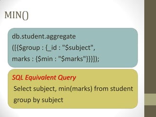 MIN()
db.student.aggregate
([{$group : {_id : "$subject",
marks : {$min : "$marks"}}}]);
SQL Equivalent Query
Select subject, min(marks) from student
group by subject
 
