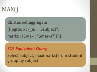 MAX()
db.student.aggregate
([{$group : {_id : "$subject",
marks : {$max : "$marks"}}}]);
SQL Equivalent Query
Select subject, max(marks) from student
group by subject
 