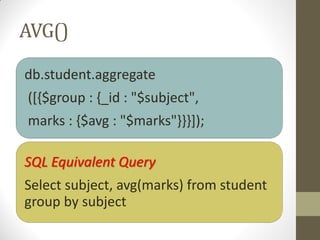 AVG()
db.student.aggregate
([{$group : {_id : "$subject",
marks : {$avg : "$marks"}}}]);
SQL Equivalent Query
Select subject, avg(marks) from student
group by subject
 