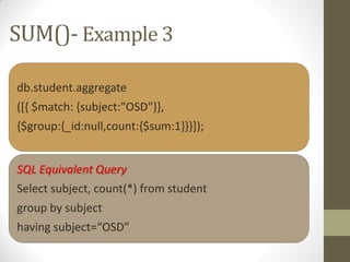 SUM()- Example 3
db.student.aggregate
([{ $match: {subject:"OSD"}},
{$group:{_id:null,count:{$sum:1}}}]);
SQL Equivalent Query
Select subject, count(*) from student
group by subject
having subject=“OSD”
 