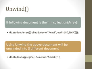 Unwind()
If following document is their in collection(Array)
• db.student.insert({rollno:9,name:"Anavi",marks:[80,30,50]});
Using Unwind the above document will be
unwinded into 3 different document
• db.student.aggregate([{$unwind:"$marks"}])
 