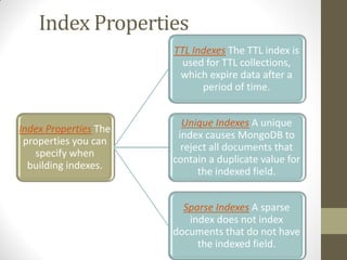 Index Properties
Index Properties The
properties you can
specify when
building indexes.
TTL Indexes The TTL index is
used for TTL collections,
which expire data after a
period of time.
Unique Indexes A unique
index causes MongoDB to
reject all documents that
contain a duplicate value for
the indexed field.
Sparse Indexes A sparse
index does not index
documents that do not have
the indexed field.
 