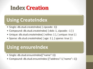 Index Creation
Using CreateIndex
• Single: db.stud.createIndex( { zipcode: 1})
• Compound: db.stud.createIndex( { dob: 1, zipcode: -1 } )
• Unique: db.stud.createIndex( { rollno: 1 }, { unique: true } )
• Sparse: db.stud.createIndex( { age: 1 }, { sparse: true } )
Using ensureIndex
• Single: db.stud.ensureIndex({“name":1})
• Compound: db.stud.ensureIndex ({“address":1,“name":-1})
 