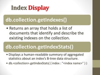 Index Display
db.collection.getIndexes()
• Returns an array that holds a list of
documents that identify and describe the
existing indexes on the collection.
db.collection.getIndexStats()
• Displays a human-readable summary of aggregated
statistics about an index’s B-tree data structure.
• db.<collection>.getIndexStats( { index : "<index name>" } )
 