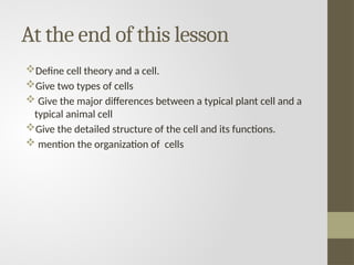 At the end of this lesson
Define cell theory and a cell.
Give two types of cells
 Give the major differences between a typical plant cell and a
typical animal cell
Give the detailed structure of the cell and its functions.
 mention the organization of cells
 