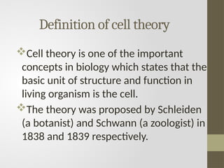 Definition of cell theory
Cell theory is one of the important
concepts in biology which states that the
basic unit of structure and function in
living organism is the cell.
The theory was proposed by Schleiden
(a botanist) and Schwann (a zoologist) in
1838 and 1839 respectively.
 