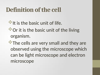 Definition of the cell
It is the basic unit of life.
Or it is the basic unit of the living
organism.
The cells are very small and they are
observed using the microscope which
can be light microscope and electron
microscope
 