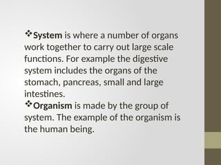 System is where a number of organs
work together to carry out large scale
functions. For example the digestive
system includes the organs of the
stomach, pancreas, small and large
intestines.
Organism is made by the group of
system. The example of the organism is
the human being.
 