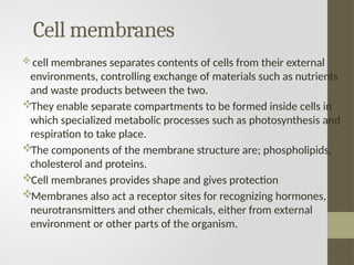 Cell membranes
 cell membranes separates contents of cells from their external
environments, controlling exchange of materials such as nutrients
and waste products between the two.
They enable separate compartments to be formed inside cells in
which specialized metabolic processes such as photosynthesis and
respiration to take place.
The components of the membrane structure are; phospholipids,
cholesterol and proteins.
Cell membranes provides shape and gives protection
Membranes also act a receptor sites for recognizing hormones,
neurotransmitters and other chemicals, either from external
environment or other parts of the organism.
 