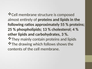 Cell membrane structure is composed
almost entirely of proteins and lipids in the
following ratios approximately 55 % proteins;
25 % phospholipids; 13 % cholesterol; 4 %
other lipids and carbohydrates, 3 %.
They mainly contain proteins and lipids
The drawing which follows shows the
contents of the cell membrane.
 