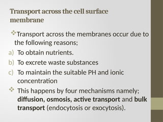 Transport across the cell surface
membrane
Transport across the membranes occur due to
the following reasons;
a) To obtain nutrients.
b) To excrete waste substances
c) To maintain the suitable PH and ionic
concentration
 This happens by four mechanisms namely;
diffusion, osmosis, active transport and bulk
transport (endocytosis or exocytosis).
 