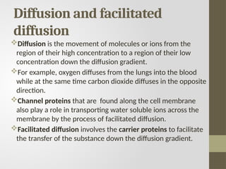 Diffusion and facilitated
diffusion
Diffusion is the movement of molecules or ions from the
region of their high concentration to a region of their low
concentration down the diffusion gradient.
For example, oxygen diffuses from the lungs into the blood
while at the same time carbon dioxide diffuses in the opposite
direction.
Channel proteins that are found along the cell membrane
also play a role in transporting water soluble ions across the
membrane by the process of facilitated diffusion.
Facilitated diffusion involves the carrier proteins to facilitate
the transfer of the substance down the diffusion gradient.
 