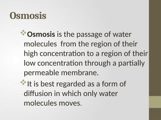 Osmosis
Osmosis is the passage of water
molecules from the region of their
high concentration to a region of their
low concentration through a partially
permeable membrane.
It is best regarded as a form of
diffusion in which only water
molecules moves.
 