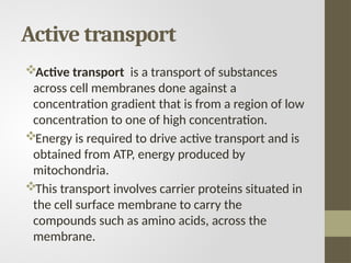 Active transport
Active transport is a transport of substances
across cell membranes done against a
concentration gradient that is from a region of low
concentration to one of high concentration.
Energy is required to drive active transport and is
obtained from ATP, energy produced by
mitochondria.
This transport involves carrier proteins situated in
the cell surface membrane to carry the
compounds such as amino acids, across the
membrane.
 