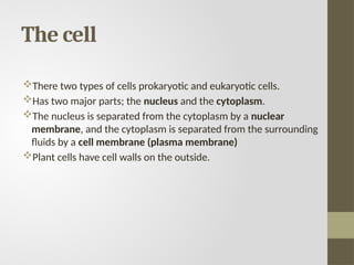 The cell
There two types of cells prokaryotic and eukaryotic cells.
Has two major parts; the nucleus and the cytoplasm.
The nucleus is separated from the cytoplasm by a nuclear
membrane, and the cytoplasm is separated from the surrounding
fluids by a cell membrane (plasma membrane)
Plant cells have cell walls on the outside.
 