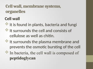 Cell wall, membrane systems,
organelles
Cell wall
 it is found in plants, bacteria and fungi
 It surrounds the cell and consists of
cellulose as well as chitin.
 It surrounds the plasma membrane and
prevents the osmotic bursting of the cell
 In bacteria, the cell wall is composed of
peptidoglycan
 