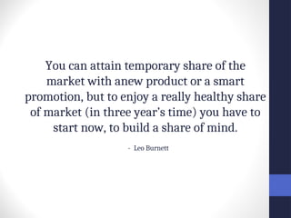 You can attain temporary share of the
market with anew product or a smart
promotion, but to enjoy a really healthy share
of market (in three year’s time) you have to
start now, to build a share of mind.
- Leo Burnett
 