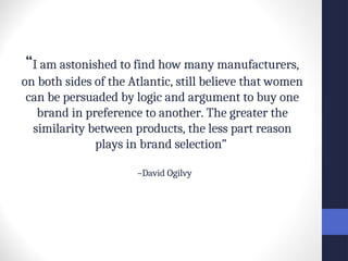 “I am astonished to find how many manufacturers,
on both sides of the Atlantic, still believe that women
can be persuaded by logic and argument to buy one
brand in preference to another. The greater the
similarity between products, the less part reason
plays in brand selection”
–David Ogilvy
 
