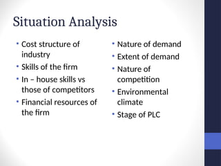 Situation Analysis
• Cost structure of
industry
• Skills of the firm
• In – house skills vs
those of competitors
• Financial resources of
the firm
• Nature of demand
• Extent of demand
• Nature of
competition
• Environmental
climate
• Stage of PLC
 