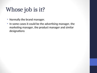 Whose job is it?
• Normally the brand manager.
• In some cases it could be the advertising manager, the
marketing manager, the product manager and similar
designations
 