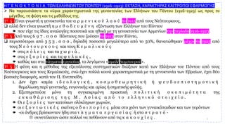 Η Γ Ε Ν Ο Κ Τ Ο Ν Ι Α ΤΩΝ ΕΛΛΗΝΩΝΤΟΥ ΠΟΝΤΟΥ (1916–1923): ΕΚΤΑΣΗ, ΧΑΡΑΚΤΗΡΑΣ ΚΑΙΤΡΟΠΟΙ ΕΦΑΡΜΟΓΗΣ
➢ Να παρουσιάσετε τα κύρια χαρακτηριστικά της γενοκτονίας των Ελλήνων του Πόντου (1916–1923) ως προς το
μέγεθος, τη φύση και τις μεθόδους της.
1η § Είναι γνωστή η γενοκτονία του α ρ μ ε ν ι κ ο ύ λ α ο ύ το 1915 από τους Νεότουρκους,
❑ αλλά δεν είναι γνωστή η μ ε θ ο δ ε υ μ έ ν η εξόντωση των Ελλήνων του Πόντου
 που είχε τις ίδιες αναλογίες ποσοτικά και ηθικά με τη γενοκτονία των Αρμενίων την περίοδο 1916-1923.
2η § Από τους 6 9 7 . 0 0 0 Πόντιους που ζούσαν το 1913 στον Πόντο,
❑ περισσότεροι από 3 5 3 . 0 0 0 , δηλαδή ποσοστό μεγαλύτερο από το 50%, θανατώθηκαν μέχρι το 1923 από
τους Ν ε ό τ ο υ ρ κ ο υ ς και τους Κ ε μ α λ ι κ ο ύ ς
 στις π ό λ ε ι ς και τα χ ω ρ ι ά ,
 στις ε ξ ο ρ ί ε ς και τις φ υ λ α κ έ ς ,
 καθώς και στα τάγματα εργασίας, τα λεγόμενα «αμελέ ταμπουρού».
3η § Η φύση και η μέθοδος της εξαπόλυσης συστηματικών διώξεων κατά των Ελλήνων του Πόντου από τους
Νεότουρκους και τους Κεμαλικούς, ενώ έχει πολλά κοινά χαρακτηριστικά με τη γενοκτονία των Εβραίων, έχει δύο
βασικές διαφορές, κατά τον Π. Ενεπεκίδη.
1. Δεν έχει καμία ι δ ε ο λ ο γ ι κ ή , κ ο σ μ ο θ ε ω ρ η τ ι κ ή ή ψ ε υ δ ο ε π ι σ τ η μ ο ν ι κ ή
θεμελίωση περί γενετικής, ευγονικής και αρίας ή σημιτικής φυλής.
2. Εξυπηρετούσε μόνο τη συγκεκριμένη πρακτική π ο λ ι τ ι κ ή σ κ ο π ι μ ό τ η τ α της
ε κ κ α θ ά ρ ι σ η ς τ η ς Μ . Α σ ί α ς α π ό τ ο ε λ λ η ν ι κ ό σ τ ο ι χ ε ί ο .
 Οι ε ξ ο ρ ί ε ς των κατοίκων ολόκληρων χωριών,
 οι ε ξ ο ν τ ω τ ι κ έ ς εκείνες ο δ ο ι π ο ρ ί ε ς μέσα στο χιόνι των γυναικόπαιδων και των γερόντων
 -οι άνδρες βρίσκονταν ήδη στα τ ά γ μ α τ α ε ρ γ α σ ί α ς ή στο σ τ ρ α τ ό -
 συνετέλεσαν ώστε πολλοί να πεθάνουν από τις κ α κ ο υ χ ί ε ς . 2
 