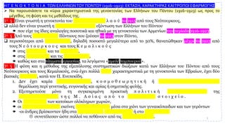 Η Γ Ε Ν Ο Κ Τ Ο Ν Ι Α ΤΩΝ ΕΛΛΗΝΩΝΤΟΥ ΠΟΝΤΟΥ (1916–1923): ΕΚΤΑΣΗ, ΧΑΡΑΚΤΗΡΑΣ ΚΑΙΤΡΟΠΟΙ ΕΦΑΡΜΟΓΗΣ
➢ Να παρουσιάσετε τα κύρια χαρακτηριστικά της γενοκτονίας των Ελλήνων του Πόντου (1916–1923) ως προς το
μέγεθος, τη φύση και τις μεθόδους της.
1η § Είναι γνωστή η γενοκτονία του α ρ μ ε ν ι κ ο ύ λ α ο ύ το 1915 από τους Νεότουρκους,
❑ αλλά δεν είναι γνωστή η μ ε θ ο δ ε υ μ έ ν η εξόντωση των Ελλήνων του Πόντου
 που είχε τις ίδιες αναλογίες ποσοτικά και ηθικά με τη γενοκτονία των Αρμενίων την περίοδο 1916-1923.
2η § Από τους 6 9 7 . 0 0 0 Πόντιους που ζούσαν το 1913 στον Πόντο,
❑ περισσότεροι από 3 5 3 . 0 0 0 , δηλαδή ποσοστό μεγαλύτερο από το 50%, θανατώθηκαν μέχρι το 1923 από
τους Ν ε ό τ ο υ ρ κ ο υ ς και τους Κ ε μ α λ ι κ ο ύ ς
 στις π ό λ ε ι ς και τα χ ω ρ ι ά ,
 στις ε ξ ο ρ ί ε ς και τις φ υ λ α κ έ ς ,
 καθώς και στα τάγματα εργασίας, τα λεγόμενα «αμελέ ταμπουρού».
3η § Η φύση και η μέθοδος της εξαπόλυσης συστηματικών διώξεων κατά των Ελλήνων του Πόντου από τους
Νεότουρκους και τους Κεμαλικούς, ενώ έχει πολλά κοινά χαρακτηριστικά με τη γενοκτονία των Εβραίων, έχει δύο
βασικές διαφορές, κατά τον Π. Ενεπεκίδη.
1. Δεν έχει καμία ι δ ε ο λ ο γ ι κ ή , κ ο σ μ ο θ ε ω ρ η τ ι κ ή ή ψ ε υ δ ο ε π ι σ τ η μ ο ν ι κ ή
θεμελίωση περί γενετικής, ευγονικής και αρίας ή σημιτικής φυλής.
2. Εξυπηρετούσε μόνο τη συγκεκριμένη πρακτική π ο λ ι τ ι κ ή σ κ ο π ι μ ό τ η τ α της
ε κ κ α θ ά ρ ι σ η ς τ η ς Μ . Α σ ί α ς α π ό τ ο ε λ λ η ν ι κ ό σ τ ο ι χ ε ί ο .
 Οι ε ξ ο ρ ί ε ς των κατοίκων ολόκληρων χωριών,
 οι ε ξ ο ν τ ω τ ι κ έ ς εκείνες ο δ ο ι π ο ρ ί ε ς μέσα στο χιόνι των γυναικόπαιδων και των γερόντων
 -οι άνδρες βρίσκονταν ήδη στα τ ά γ μ α τ α ε ρ γ α σ ί α ς ή στο σ τ ρ α τ ό -
 συνετέλεσαν ώστε πολλοί να πεθάνουν από τις κ α κ ο υ χ ί ε ς . 3
 