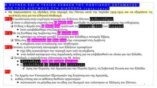 Η Ο Ξ Υ Ν Σ Η Κ Α Ι Η Τ Ε Λ Ι Κ Η Ε Κ Β Α Σ Η Τ Ο Υ Π Ο Ν Τ Ι Α Κ Ο Υ Ζ Η Τ Η Μ Α Τ Ο Σ :
Α Π Ο Τ Ο Υ Σ Δ Ι Ω Γ Μ Ο Υ Σ Σ Τ Η Δ Ι Α Σ Π Ο Ρ Α ( 1 9 1 4 – 1 9 2 4 )
➢ Να παρουσιάσετε τις εξελίξεις στην περιοχή του Πόντου κατά την περίοδο 1919–1923 και να εξηγήσετε τις
συνέπειές τους για τον ελληνικό πληθυσμό.
4η § Η κατάσταση στην ευρύτερη περιοχή του Εύξεινου Πόντου ε π ι δ ε ι ν ώ θ η κ ε ,
❑ όταν ο ελληνικός στρατός στις 15 Μαΐου 1919 κατέλαβε τη Σμύρνη και ένα μέρος της ενδοχώρας.
❑ Ο ίδιος ο Κεμάλ στις 19 Μαΐου 1919 οργάνωσε τη δ ε ύ τ ε ρ η φ ά σ η των δ ι ω γ μ ώ ν ,
 όταν αποβιβάσθηκε στη Σαμψούντα.
5η § Με τη Συνθήκη της Λωζάννης στις 24 Ιουλίου 1923,
 ορίστηκε ως σύνορο μεταξύ Τουρκίας και Ελλάδας ο ποταμός Έβρος.
❑ Ήδη στις 30 Ιανουαρίου του ίδιου έτους είχε υπογραφεί στη Λωζάννη
 η σύμβαση περί ανταλλαγής των πληθυσμών.
6η § Ωστόσο, η συντριπτική πλειοψηφία των Ελλήνων προσφύγων
 είχε ήδη εγκαταλείψει την περιοχή πριν από τη σύμβαση,
 ενώ πολλοί κατέφυγαν στις παραλιακές πόλεις για να επιβιβασθούν σε πλοία για την Ελλάδα.
❑ Συνολικά, ο παρευξείνιος ελληνισμός της Μ. Ασίας
 ε ξ ο ν τ ώ θ η κ ε κατά την περίοδο 1914-1924
 ή α κ ο λ ο ύ θ η σ ε τ ο δ ρ ό μ ο τ η ς δ ι α σ π ο ρ ά ς
✔ προς την Ευρώπη, την Αμερική και την Περσία (Ιράν), τη Σοβιετική Ένωση και την Ελλάδα.
7η §
1. Τα Αρχεία των Υπουργείων Εξωτερικών της Ευρώπης και της Αμερικής,
2. καθώς επίσης και οι εκθέσεις διεθνών οργανισμών
 πιστοποιούν το μέγεθος και το είδος του διωγμού που υπέστησαν οι Έλληνες του Πόντου. 6
 