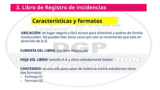 3. Libro de Registro de incidencias (DS N.º004-2018-MINEDU)
Características y formatos
CUBIERTA DEL LIBRO: con letra Mayúscula
UBICACIÓN: en lugar seguro y fácil acceso para directivos y padres de familia
involucrados. No pueden leer otros casos por eso se recomienda que este en
dirección de la IE
CONTENIDO: se usa solo para casos de violencia contra estudiantes tiene
dos formatos:
- Formato 01
- Formato 02
HOJA DEL LIBRO: tamaño A-4 u oficio debidamente foliado
 