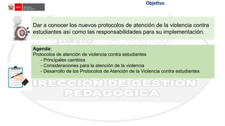 Aplicación
de
la
Ley
N°
29988 Objetivo
Dar a conocer los nuevos protocolos de atención de la violencia contra
estudiantes así como las responsabilidades para su implementación.
Agenda:
Protocolos de atención de violencia contra estudiantes
- Principales cambios
- Consideraciones para la atención de la violencia
- Desarrollo de los Protocolos de Atención de la Violencia contra estudiantes
 