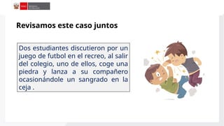Dos estudiantes discutieron por un
juego de futbol en el recreo, al salir
del colegio, uno de ellos, coge una
piedra y lanza a su compañero
ocasionándole un sangrado en la
ceja .
Revisamos este caso juntos
 