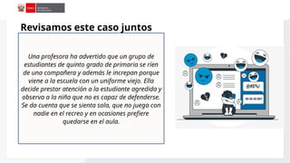 Una profesora ha advertido que un grupo de
estudiantes de quinto grado de primaria se ríen
de una compañera y además le increpan porque
viene a la escuela con un uniforme viejo. Ella
decide prestar atención a la estudiante agredida y
observa a la niña que no es capaz de defenderse.
Se da cuenta que se sienta sola, que no juega con
nadie en el recreo y en ocasiones prefiere
quedarse en el aula.
Revisamos este caso juntos
 