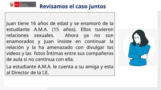 Juan tiene 16 años de edad y se enamoró de la
estudiante A.M.A. (15 años). Ellos tuvieron
relaciones sexuales. Ahora ya no son
enamorados y Juan insiste en continuar la
relación y la ha amenazado con divulgar los
videos y las fotos Íntimas entre sus compañeros
de aula si no continua con ella.
La estudiante A.M.A. le cuenta a su amiga y esta
al Director de la I.E.
Revisamos el caso juntos
 