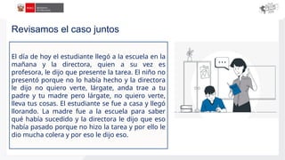 El día de hoy el estudiante llegó a la escuela en la
mañana y la directora, quien a su vez es
profesora, le dijo que presente la tarea. El niño no
presentó porque no lo había hecho y la directora
le dijo no quiero verte, lárgate, anda trae a tu
padre y tu madre pero lárgate, no quiero verte,
lleva tus cosas. El estudiante se fue a casa y llegó
llorando. La madre fue a la escuela para saber
qué había sucedido y la directora le dijo que eso
había pasado porque no hizo la tarea y por ello le
dio mucha colera y por eso le dijo eso.
Revisamos el caso juntos
 