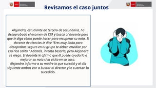 Alejandra, estudiante de tercero de secundaria, ha
desaprobado el examen de CTA y busca al docente para
que le diga cómo puede hacer para recuperar su nota. El
docente de ciencias le dice “Eres muy linda para
desaprobar, seguro en tu grupo te deben envidiar por
esa rica colita.” Además, intenta besarla, pero Alejandra
se niega. El docente le afirma que él puede ayudarla a
mejorar su nota si la visita en su casa.
Alejandra informa a su madre lo que sucedió y al día
siguiente ambas van a buscar al director y le cuentan lo
sucedido.
Revisamos el caso juntos
 