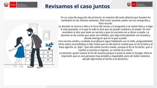 Revisamos el caso juntos
En un aula de segundo de primaria, la maestra del aula observa que Susana ha
cambiado en las últimas semanas. Está como ausente, pelea con sus amiguitas y
llora mucho.
La docente se acerca a ella a la hora del recreo y le pregunta si se siente bien y si algo
le está pasando, a lo que la niña le dice que no puede contarle y la evade. En otro
momento le dice que tiene un secreto y que los secretos no se dicen a nadie. La
docente se da cuenta que estas son señales, que algo está pasando con Susana y
decide averiguar qué es lo que sucede.
Con mucho cariño y cuidado la profesora sigue hablando con la niña, preguntándole
cómo está y acercándose a ella, hasta que un día ésta le cuenta que su tío la besa y le
hace agarrar su “pipí”. Que ella siente mucho miedo, porque el tío le ha dicho, que si
cuenta su secreto a alguien, su mamá va a morir.
La docente, quien conoce al tío de Susana porque a veces la viene a recoger, tiene la
impresión que es una persona muy amable y respetable, pero de todas maneras
decide informarle el hecho a la directora..
 