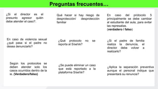 ¿Si el director es el
presunto agresor quién
debe atender el caso?.
Preguntas frecuentes…
Qué hacer si hay riesgo de
desprotección/ desprotección
familiar
¿Si el padre de familia
realiza la denuncia, el
director debe volver a
realizarlo?
¿Aplica la separación preventiva
aunque el personal indique que
presentará su renuncia?
Según los protocolos se
deben atender solo los
casos ocurridos dentro de la
ie. (Verdadero/falso)
En caso del protocolo 5
principalmente se debe cambiar
al estudiante del aula, para evitar
las represalias.
(verdadero / falso)
En caso de violencia sexual
¿qué pasa si el padre no
desea denunciarlo?
¿Se puede eliminar un caso
que está reportado a la
plataforma SíseVe?
¿Qué protocolo no se
reporta al SíseVe?
 