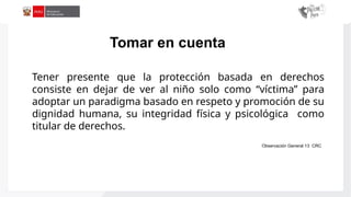 Aplicación
de
la
Ley
N°
29988
Tener presente que la protección basada en derechos
consiste en dejar de ver al niño solo como “víctima” para
adoptar un paradigma basado en respeto y promoción de su
dignidad humana, su integridad física y psicológica como
titular de derechos.
Observación General 13 CRC
Tomar en cuenta
 