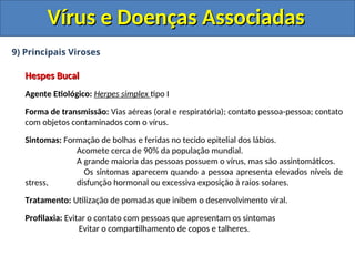 Vírus e Doenças Associadas
Vírus e Doenças Associadas
9) Principais Viroses
Hespes Bucal
Hespes Bucal
Agente Etiológico: Herpes simplex tipo I
Forma de transmissão: Vias aéreas (oral e respiratória); contato pessoa-pessoa; contato
com objetos contaminados com o vírus.
Sintomas: Formação de bolhas e feridas no tecido epitelial dos lábios.
Acomete cerca de 90% da população mundial.
A grande maioria das pessoas possuem o vírus, mas são assintomáticos.
Os sintomas aparecem quando a pessoa apresenta elevados níveis de
stress, disfunção hormonal ou excessiva exposição à raios solares.
Tratamento: Utilização de pomadas que inibem o desenvolvimento viral.
Profilaxia: Evitar o contato com pessoas que apresentam os sintomas
Evitar o compartilhamento de copos e talheres.
 