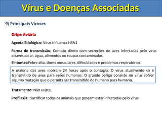 Vírus e Doenças Associadas
Vírus e Doenças Associadas
9) Principais Viroses
Gripe Aviária
Gripe Aviária
Agente Etiológico: Vírus Influenza H5N1
Forma de transmissão: Contato direto com secreções de aves infectadas pelo vírus
através do ar, água, alimentos ou roupas contaminadas.
Sintomas:Febre alta, dores musculares, dificuldades e problemas respiratórios.
Tratamento: Não existe.
Profilaxia: Sacrificar todos os animais que possam estar infectadas pelo vírus.
A maioria das aves morrem 24 horas após o contágio. O vírus atualmente só é
transmitido de aves para seres humanos. O grande perigo consiste no vírus sofrer
alguma mutação que o permita ser transmitido de humano para humano.
 