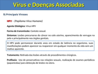 Vírus e Doenças Associadas
Vírus e Doenças Associadas
9) Principais Viroses
HPV
HPV – (Papiloma Vírus Humano)
Agente Etiológico: Vírus HPV
Forma de transmissão: Contato sexual.
Sintomas: Lesões precursoras do câncer no colo uterino, aparecimento de verrugas na
pele e principalmente nos órgãos genitais.
Tratamento: Retirada das lesões através de procedimentos cirúrgicos.
Profilaxia: Uso de preservativos nas relações sexuais, realização de exames periódicos
(papanicolau) para detecção de lesões no útero.
O HPV pode permanecer durante anos em estado de latência no organismo, suas
manifestações podem aparecer ou reaparecer em qualquer momento da vida sem um
motivo aparente.
 