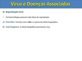 Vírus e Doenças Associadas
Vírus e Doenças Associadas
5) Reprodução Viral
o Os bacteriófagos possuem dois tipos de reprodução:
A) Ciclo lítico: Termina com a lise e a morte da célula hospedeira.
B) Ciclo lisogênico: A célula hospedeira permanece viva.
 
